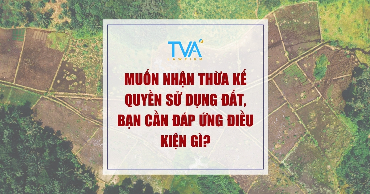 Muốn nhận thừa kế quyền sử dụng đất, bạn cần đáp ứng điều kiện gì?